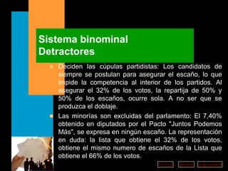Sistema binominal Detractores Deciden las cúpulas partidistas: Los candidatos de siempre se postulan para asegurar el escaño, lo que impide la competencia al interior de los partidos. Al asegurar el 32% de los votos, la repartija de 50% y 50% de los escaños, ocurre sola. A no ser que se produzca el doblaje.  Las minorías son excluidas del parlamento: El 7,40% obtenido en diputados por el Pacto "Juntos Podemos Más", se expresa en ningún escaño. La representación en duda: la lista que obtiene el 32% de los votos, obtiene el mismo numero de escaños de la Lista que obtiene el 66% de los votos. 