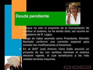 Deuda pendiente Aunque ha sido el propósito de la Concertación de cambiar el sistema, no ha tenido éxito,´así ocurrió en el gobierno de R. Lagos.  Luego de haber asumido como Presidenta, Michelle Bachelet conformó una comisión especial para estudiar las modificaciones al binominal.  En el 2007 José Antonio Viera Gallo anunció un proyecto de ley con cambios menores al sistema electoral vigente, el cual beneficiaría a las más votadas terceras mayorías.   