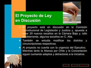 El Proyecto de Ley en Discusión El proyecto está en discusión en la Comisión Constitucional de Legislación y Justicia y, apuesta a crear 20 nuevos escaños en la Cámara Baja y, sólo posiblemente, algunos escaños en C. Alta. También se estudia modificar los distritos y circuncripciones respectivas.  Al proyecto no cuenta con la urgencia del Ejecutivo.  Mientras tanto la Alianza por Chile y la Concertación siguen sumando adeptos y detractores a la iniciativa.   