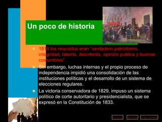 Un poco de historia 1818 los requisitos eran “verdadero patriotismo, integridad, talento, desinterés, opinión publica y buenas costumbres”. Sin embargo, luchas internas y el propio proceso de independencia impidió una consolidación de las instituciones políticas y el desarrollo de un sistema de elecciones regulares.  La victoria conservadora de 1829, impuso un sistema político de corte autoritario y presidencialista, que se expresó en la Constitución de 1833.   