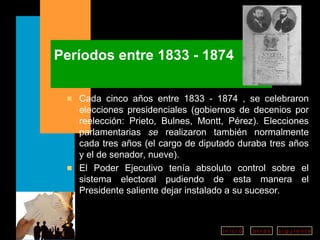 Períodos entre 1833 - 1874 Cada cinco años entre 1833 - 1874 , se celebraron elecciones presidenciales (gobiernos de decenios por reelección: Prieto, Bulnes, Montt, Pérez). Elecciones parlamentarias  se  realizaron también normalmente cada tres años (el cargo de diputado duraba tres años y el de senador, nueve). El Poder Ejecutivo tenía absoluto control sobre el sistema electoral pudiendo de esta manera el Presidente saliente dejar instalado a su sucesor . 
