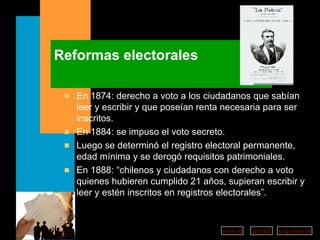Reformas electorales En 1874: derecho a voto a los ciudadanos que sabían leer y escribir y que poseían renta necesaria para ser inscritos.  En 1884: se impuso el voto secreto.  Luego se determinó el registro electoral permanente, edad mínima y se derogó requisitos patrimoniales. En 1888: “chilenos y ciudadanos con derecho a voto quienes hubieren cumplido 21 años, supieran escribir y leer y estén inscritos en registros electorales”. 