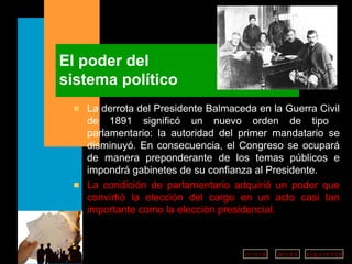 El poder del  sistema político La derrota del Presidente Balmaceda en la Guerra Civil de 1891 significó un nuevo orden de tipo  parlamentario: la autoridad del primer mandatario se disminuyó. En consecuencia, el Congreso se ocupará de manera preponderante de los temas públicos e impondrá gabinetes de su confianza al Presidente. La condición de parlamentario adquirió un poder que convirtió la elección del cargo en un acto casi tan importante como la elección presidencial. 
