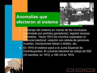 Anomalías que  afectaron al sistema El manejo del sistema en manos de los municipios (controlado por partidos ganadores), registró severas anomalías.  Hacia 1912 los inscritos superaban el potencial electoral: votación con cédula de personas muertas, inscripciones falsas o dobles, etc. En 1915 el sistema pasó a la Junta Especial de Contribuyentes. El universo electoral se redujo de  593 mil inscritos, en 1912, a 184 mil en 1915.   