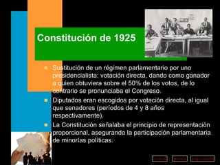 Constitución de 1925 Sustitución de un régimen parlamentario por uno presidencialista: votación directa, dando como ganador a quien obtuviera sobre el 50% de los votos, de lo contrario se pronunciaba el Congreso.  Diputados eran escogidos por votación directa, al igual que senadores (períodos de 4 y 8 años respectivamente). La Constitución señalaba el principio de representación proporcional, asegurando la participación parlamentaria de minorías políticas. 