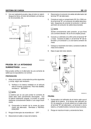 SISTEMA DE CARGA EE -13
3. Una vez realizada la prueba, deje el motor en ralentí.
Apague los faros, el motor del ventilador y el interrup-
tor de encendido, etc.
Alternador
Terminal "B"
Voltímetro
Unión de fusible
Batería
SEBDA029A
PRUEBA DE LA INTENSIDAD
SUMINISTRADA SEBDA0310
Esta prueba verifica si el alternador da una corriente de
salida que es equivalente a la nominal.
PREPARACIÓN
1. Antes de la prueba, compruebe los puntos siguientes
y corrija, según sea necesario.
1) Verifique si la batería instalada en el vehículo
está en buenas condiciones. Para más detalles,
remítase a “ BATERÍA” .
NOTA
La batería que se use para probar la corriente de
salida debe estar parcialmente descargada. Con
la batería totalmente cargada, la prueba no puede
realizarse correctamente debido a una carga insufi-
ciente.
2) Compruebe la tensión de la correa de trans-
misión del alternador. Remítase a "REFRIG-
ERACIÓN"
2. Ponga el interruptor de encendido en “ OFF” .
3. Desconecte el cable a masa de la batería.
4. Desconecte el conductor de salida del alternador del
terminal "B" del alternador .
5. Conecte en serie un amperímetro DC (0 a 100A) en-
tre el terminal "B" y el conductor de salida desconec-
tado. Asegúrese de conectar el conductor (-) del am-
perímetro al conductor de salida desconectado.
NOTA
Apriete correctamente cada conexión, ya que fluirá
una corriente elevada. No se fíe de simples pinzas.
6. Conecte un voltímetro (0 a 20V) entre el terminal "B"
y masa. Conecte el cable (+) al terminal "B" del al-
ternador y el conductor (-) a una buena conexión de
masa.
7. Coloque un tacómetro de motor y conecte el cable de
masa de la batería.
8. Deje el capó del motor abierto.
50A
Unión de
fusible
Unión de
fusible
ENCENDIDO
Aviso de
cargo
L
S B
Voltímetro Amperímetro
Batería
SEBDA031A
PRUEBA
1. Compruebe si el voltímetro da el mismo valor que el
voltaje de la batería. Si la lectura del voltímetro es
0V, se sospecha un circuito abierto en el cable entre
el terminal "B" del alternador y el terminal (-) de la
batería, un fusible fundido o toma de masa incorrecta.
2. Ponga en marcha el motor y encienda los faros.
 
