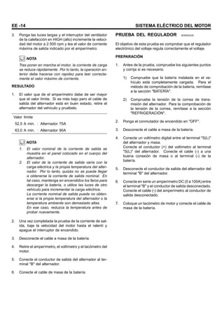 EE -14 SISTEMA ELÉCTRICO DEL MOTOR
3. Ponga las luces largas y el interruptor del ventilador
de la calefacción en HIGH (alto) incremente la veloci-
dad del motor a 2.500 rpm y lea el valor de corriente
máxima de salida indicado por el amperímetro.
NOTA
Tras poner en marcha el motor, la corriente de carga
se reduce rápidamente. Por lo tanto, la operación an-
terior debe hacerse con rapidez para leer correcta-
mente el valor máximo de corriente.
RESULTADO
1. El valor que de el amperímetro debe de ser mayor
que el valor límite. Si es más bajo pero el cable de
salida del alternador está en buen estado, retire el
alternador del vehículo y pruébelo.
Valor límite
52,5 A min. : Alternador 75A
63,0 A min. : Alternador 90A
NOTA
1. El valor nominal de la corriente de salida se
muestra en el panel colocado en el cuerpo del
alternador.
2. El valor de la corriente de salida varía con la
carga eléctrica y la propia temperatura del alter-
nador. Por lo tanto, quizás no se pueda llegar
a obtenerse la corriente de salida nominal. En
tal caso, mantenga en encendidos los faros para
descargar la batería, o utilice las luces de otro
vehículo para incrementar la carga eléctrica.
La corriente nominal de salida puede no obten-
erse si la propia temperatura del alternador o la
temperatura ambiente son demasiado altas.
En ese caso, reduzca la temperatura antes de
probar nuevamente.
2. Una vez completada la prueba de la corriente de sal-
ida, baje la velocidad del motor hasta el ralentí y
apague el interruptor de encendido.
3. Desconecte el cable a masa de la batería.
4. Retire el amperímetro, el voltímetro y el tacómetro del
motor.
5. Conecte el conductor de salida del alternador al ter-
minal "B" del alternador.
6. Conecte el cable de masa de la batería.
PRUEBA DEL REGULADOR SEBDA0330
El objetivo de esta prueba es comprobar que el regulador
electrónico del voltaje regula correctamente el voltaje.
PREPARACIÓN
1. Antes de la prueba, compruebe los siguientes puntos
y corrija si es necesario.
1) Compruebe que la batería instalada en el ve-
hículo está completamente cargada. Para el
método de comprobación de la batería, remítase
a la sección "BATERÍA".
2) Compruebe la tensión de la correa de trans-
misión del alternador. Para la comprobación de
la tensión de la correa, remítase a la sección
"REFRIGERACIÓN".
2. Ponga el conmutador de encendido en "OFF".
3. Desconecte el cable a masa de la batería.
4. Conecte un voltímetro digital entre el terminal "S(L)"
del alternador y masa.
Conecte el conductor (+) del voltímetro al terminal
"S(L)" del alternador. Conecte el cable (-) a una
buena conexión de masa o al terminal (-) de la
batería.
5. Desconecte el conductor de salida del alternador del
terminal "B" del alternador.
6. Conecte en serie un amperímetro DC (0 a 100A) entre
el terminal "B" y el conductor de salida desconectado.
Conecte el cable (-) del amperímetro al conductor de
salida desconectado.
7. Coloque un tacómetro de motor y conecte el cable de
masa de la batería.
 