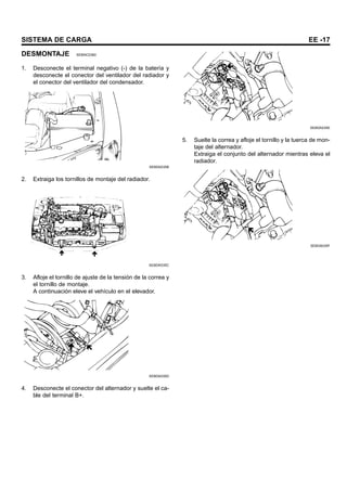 SISTEMA DE CARGA EE -17
DESMONTAJE SEBNC0360
1. Desconecte el terminal negativo (-) de la batería y
desconecte el conector del ventilador del radiador y
el conector del ventilador del condensador.
SEBDA035B
2. Extraiga los tornillos de montaje del radiador.
SEBDA035C
3. Afloje el tornillo de ajuste de la tensión de la correa y
el tornillo de montaje.
A continuación eleve el vehículo en el elevador.
SEBDA035D
4. Desconecte el conector del alternador y suelte el ca-
ble del terminal B+.
SEBDA035E
5. Suelte la correa y afloje el tornillo y la tuerca de mon-
taje del alternador.
Extraiga el conjunto del alternador mientras eleva el
radiador.
SEBDA035F
 