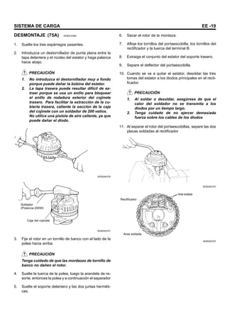 SISTEMA DE CARGA EE -19
DESMONTAJE (75A) SEBNC0380
1. Suelte los tres espárragos pasantes.
2. Introduzca un destornillador de punta plana entre la
tapa delantera y el núcleo del estator y haga palanca
hacia abajo.
PRECAUCIÓN
1. No introduzca el destornillador muy a fondo
porque puede dañar la bobina del estator.
2. La tapa trasera puede resultar difícil de ex-
traer porque se usa un anillo para bloquear
el anillo de rodadura exterior del cojinete
trasero. Para facilitar la extracción de la cu-
bierta trasera, caliente la sección de la caja
del cojinete con un soldador de 200 vatios.
No utilice una pistola de aire caliente, ya que
puede dañar el diodo.
SEBDA037B
Soldador
(Potencia 200W)
Caja del cojinete
SEBDA037C
3. Fije el rotor en un tornillo de banco con el lado de la
polea hacia arriba.
PRECAUCIÓN
Tenga cuidado de que las mordazas de tornillo de
banco no dañen el rotor.
4. Suelte la tuerca de la polea, luego la arandela de re-
sorte, entonces la polea y a continuación el separador
5. Suelte el soporte delantero y las dos juntas herméti-
cas.
6. Sacar el rotor de la mordaza.
7. Afloje los tornillos del portaescobilla, los tornillos del
rectificador y la tuerca del terminal B.
8. Extraiga el conjunto del estator del soporte trasero.
9. Separe el deflector del portaescobilla.
10. Cuando se va a quitar el estator, desoldar las tres
tomas del estator a los diodos principales en el recti-
ficador.
PRECAUCIÓN
1. Al soldar o desoldar, asegúrese de que el
calor del soldador no se transmita a los
diodos por un tiempo largo.
2. Tenga cuidado de no ejercer demasiada
fuerza sobre los cables de los diodos
11. Al separar el rotor del portaescobillas, separe las dos
placas soldadas al rectificador
SEBDA037D
Area soldada
Rectificador
Area soldada
SEBDA037E
 