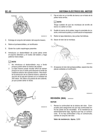 EE -22 SISTEMA ELÉCTRICO DEL MOTOR
Soldadas
SEBDA041A
3. Extraiga el conjunto del estator del soporte trasero.
4. Retire el portaescobillas y el rectificador.
5. Quitar los cuatro espárragos pasantes
6. Introduzca un destornillador de punta plana entre
el soporte delantero y el núcleo del estator y haga
palanca hacia abajo.
NOTA
1. No introduzca el destornillador muy a fondo
porque puede dañar la bobina del estator.
2. La tapa trasera puede resultar difícil de extraer
porque se usa un anillo para bloquear el anillo de
rodadura exterior del cojinete trasero. Para facili-
tar la extracción de la cubierta trasera, caliente la
sección de la caja del cojinete con un soldador de
200 vatios. No utilice una pistola de aire caliente,
ya que puede dañar el diodo.
SEBDA041B
SEBDA041C
7. Fije el rotor en un tornillo de banco con el lado de la
polea hacia arriba.
NOTA
Tenga cuidado de que las mordazas de tornillo de
banco no dañen el rotor.
8. Suelte la tuerca de la polea, luego la arandela de re-
sorte, entonces la polea y a continuación el separador
9. Retire la tapa delantera y las juntas herméticas.
10. Sacar el rotor de la mordaza.
SEBDA041D
11. Al separar el rotor del portaescobillas, separe las dos
placas soldadas al rectificador.
Soldadas
SEBDA041E
REVISIÓN (90A) SEBDA0430
ROTOR
1. Revise la continuidad de la bobina del rotor. Com-
pruebe para asegurarse de que hay continuidad en-
tre las pistas de las escobillas. Si la resistencia es
extremadamente baja, significa que hay un cortocir-
cuito. Si no hay continuidad o hay un cortocircuito,
cambie el conjunto del rotor.
Valor de resistencia: Aprox. 3,1
 