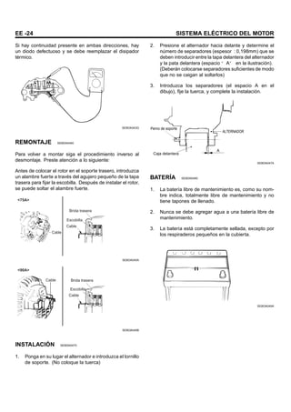 EE -24 SISTEMA ELÉCTRICO DEL MOTOR
Si hay continuidad presente en ambas direcciones, hay
un diodo defectuoso y se debe reemplazar el disipador
térmico.
SEBDA043G
REMONTAJE SEBDA0450
Para volver a montar siga el procedimiento inverso al
desmontaje. Preste atención a lo siguiente:
Antes de colocar el rotor en el soporte trasero, introduzca
un alambre fuerte a través del agujero pequeño de la tapa
trasera para fijar la escobilla. Después de instalar el rotor,
se puede soltar el alambre fuerte.
Cable
Brida trasera
Escobilla
Cable
<75A>
SEBDA045A
Brida trasera
Escobilla
Cable
Cable
<90A>
SEBDA045B
INSTALACIÓN SEBDA0470
1. Ponga en su lugar el alternador e introduzca el tornillo
de soporte. (No coloque la tuerca)
2. Presione el alternador hacia delante y determine el
número de separadores (espesor : 0,198mm) que se
deben introducir entre la tapa delantera del alternador
y la pata delantera (espacio “ A” en la ilustración).
(Deberán colocarse separadores suficientes de modo
que no se caigan al soltarlos)
3. Introduzca los separadores (el espacio A en el
dibujo), fije la tuerca, y complete la instalación.
Perno de soporte
Caja delantera
ALTERNADOR
A
SEBDA047A
BATERÍA SEBDA0490
1. La batería libre de mantenimiento es, como su nom-
bre indica, totalmente libre de mantenimiento y no
tiene tapones de llenado.
2. Nunca se debe agregar agua a una batería libre de
mantenimiento.
3. La batería está completamente sellada, excepto por
los respiraderos pequeños en la cubierta.
SEBDA049A
 