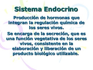 Sistema Endocrino Producción de hormonas que integran la regulación química de los seres vivos. Se encarga de la secreción, que es una función vegetativa de los seres vivos, consistente en la elaboración y liberación de un producto biológico utilizable.  