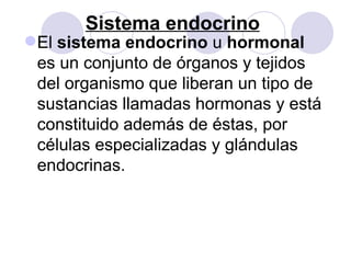 Sistema endocrino
El sistema endocrino u hormonal
 es un conjunto de órganos y tejidos
 del organismo que liberan un tipo de
 sustancias llamadas hormonas y está
 constituido además de éstas, por
 células especializadas y glándulas
 endocrinas.
 