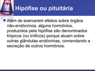 Hipófise ou pituitária Além de exercerem efeitos sobre órgãos não-endócrinos, alguns hormônios, produzidos pela hipófise são denominados trópicos (ou tróficos) porque atuam sobre outras glândulas endócrinas, comandando a secreção de outros hormônios.  