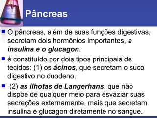Pâncreas  O pâncreas, além de suas funções digestivas, secretam dois hormônios importantes,  a insulina e o glucagon .  é constituído por dois tipos principais de tecidos: (1) os  ácinos , que secretam o suco digestivo no duodeno,  (2)  as ilhotas de Langerhans , que não dispõe de qualquer meio para esvaziar suas secreções externamente, mais que secretam insulina e glucagon diretamente no sangue.  