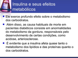 Insulina e seus efeitos metabólicos Ele exerce profundo efeito sobre o metabolismo dos carboidratos. Além disso, as causa habituais de morte em pacientes diabéticos consiste em anormalidades do metabolismo da gordura, responsáveis pelo desenvolvimento de certas condições, como acidose, arteriosclerose. É evidente que a insulina afeta quase tanto o metabolismo dos lipídios e das proteínas quanto o dos carboidratos. 