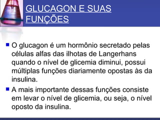 GLUCAGON E SUAS FUNÇÕES O glucagon é um hormônio secretado pelas células alfas das ilhotas de Langerhans quando o nível de glicemia diminui, possui múltiplas funções diariamente opostas às da insulina.  A mais importante dessas funções consiste em levar o nível de glicemia, ou seja, o nível oposto da insulina. 