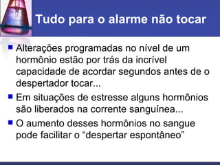 Tudo para o alarme não tocar Alterações programadas no nível de um hormônio estão por trás da incrível capacidade de acordar segundos antes de o despertador tocar... Em situações de estresse alguns hormônios são liberados na corrente sanguínea... O aumento desses hormônios no sangue pode facilitar o “despertar espontâneo”  
