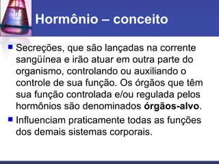 Hormônio – conceito  Secreções, que são lançadas na corrente sangüínea e irão atuar em outra parte do organismo, controlando ou auxiliando o controle de sua função. Os órgãos que têm sua função controlada e/ou regulada pelos hormônios são denominados  órgãos-alvo . Influenciam praticamente todas as funções dos demais sistemas corporais.  