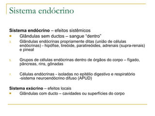 Sistema endócrino Sistema endócrino  – efeitos sistêmicos  Glândulas sem ductos – sangue “dentro” Glândulas endócrinas propriamente ditas (união de células endócrinas) - hipófise, tireóide, paratireóides, adrenais (supra-renais) e pineal Grupos de células endócrinas dentro de órgãos do corpo – fígado, pâncreas, rins, gônadas Células endócrinas - isoladas no epitélio digestivo e respiratório -sistema neuroendócrino difuso (APUD) Sistema exócrino  – efeitos locais Glândulas com ducto – cavidades ou superfícies do corpo 