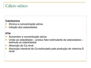 Cálcio sérico Calcitonima Diminui a concentração sérica Inibição dos osteoclastos PTH Aumentam a concentração sérica  União ao osteoblasto – produz fator estimulante de osteoclastos – estimula os osteoclastos Absorção de Ca renal Absorção intestinal de Ca estimulado pela produção de vitamina D renal 