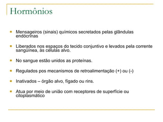 Hormônios Mensageiros (sinais) químicos secretados pelas glândulas endócrinas  Liberados nos espaços do tecido conjuntivo e levados pela corrente sangüínea, às células alvo. No sangue estão unidos as proteínas. Regulados pos mecanismos de retroalimentação (+) ou (-) Inativados – órgão alvo, fígado ou rins. Atua por meio de união com receptores de superfície ou citoplasmático  