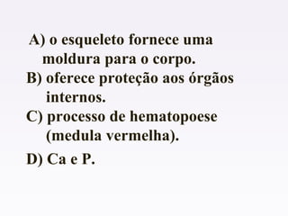 A) o esqueleto fornece uma
moldura para o corpo.
B) oferece proteção aos órgãos
internos.
C) processo de hematopoese
(medula vermelha).
D) Ca e P.
 