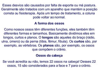 Esses desvios são causados por falta de esporte ou má postura. Geralmente são tratados com um aparelho que mantém a posição correta ou fisioterapia. Após um tempo de tratamento, a coluna pode voltar ao normal. A forma dos ossos Como nossos ossos têm diferentes funções, eles também têm diferentes formas e tamanhos. Basicamente dividimos eles em longos, curtos e planos. O  longos  são aqueles do braço (rádio, ulna, úmero) ou da perna (tíbia, fêmur, fíbula). Os  curtos  são, por exemplo, as vértebras. Os  planos  são, por exemplo, os ossos que compõem o crânio. Ossos da cabeça Se você acredita ou não, temos 22 ossos na cabeça! Desses 22 ossos, 15 são considerados para a face e 7 para o crânio. 