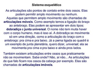 Sistema esquelético As articulações são pontos de contato entre dois ossos. Elas podem permitir amplo movimento ou nenhum. Aquelas que permitem amplo movimento são chamadas de  articulações móveis . Como exemplo temos a ligação do braço ao antebraço. Elas podem se apresentar em dois tipos:  dobradiça  e  junta universal . O nome não tem muita haver com o corpo humano, mas é isso aí. A dobradiça se movimenta só em uma direção, como a articulação do braço com o antebraço: pra cima e pra baixo. Já a perna ligada ao quadril é um exemplo de junta planetária, quero dizer, universal; ela se movimenta pra cima e pra baixo e ainda pros lados. Também existem articulações entre ossos que praticamente não se movimentam. Sabe onde? Não, aí não... As articulações de que falo ficam nos ossos da cabeça por exemplo. Elas são chamadas de  articulações   imóveis . 