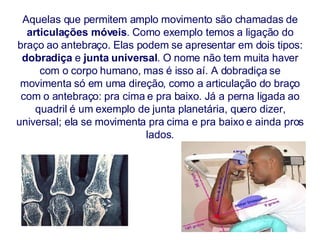 Aquelas que permitem amplo movimento são chamadas de  articulações móveis . Como exemplo temos a ligação do braço ao antebraço. Elas podem se apresentar em dois tipos:  dobradiça  e  junta universal . O nome não tem muita haver com o corpo humano, mas é isso aí. A dobradiça se movimenta só em uma direção, como a articulação do braço com o antebraço: pra cima e pra baixo. Já a perna ligada ao quadril é um exemplo de junta planetária, quero dizer, universal; ela se movimenta pra cima e pra baixo e ainda pros lados. 
