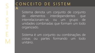 Sistema denota um conjunto de conjunto
de elementos interdependentes que
interrelacionam-se, ou um grupo de
unidades combinadas que formam um todo
organizado.
Sistema é um conjunto ou combinações de
coisas ou partes formando um todo
unitário.
S
I
S
T
E
M
C O N C E I T O D E S I S T E M
A
 