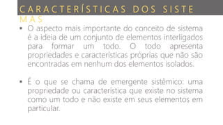  O aspecto mais importante do conceito de sistema
é a ideia de um conjunto de elementos interligados
para formar um todo. O todo apresenta
propriedades e características próprias que não são
encontradas em nenhum dos elementos isolados.
 É o que se chama de emergente sistêmico: uma
propriedade ou característica que existe no sistema
como um todo e não existe em seus elementos em
particular.
C A R A C T E R Í S T I C A S D O S S I S T E
M A S
 