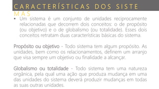 C A R A C T E R Í S T I C A S D O S S I S T E
M A S
 Um sistema é um conjunto de unidades reciprocamente
relacionadas que decorrem dois conceitos: o de propósito
(ou objetivo) e o de globalismo (ou totalidade). Esses dois
conceitos retratam duas características básicas do sistema.
Propósito ou objetivo - Todo sistema tem algum propósito. As
unidades, bem como os relacionamentos, definem um arranjo
que visa sempre um objetivo ou finalidade a alcançar.
Globalismo ou totalidade - Todo sistema tem uma natureza
orgânica, pela qual uma ação que produza mudança em uma
das unidades do sistema deverá produzir mudanças em todas
as suas outras unidades.
 