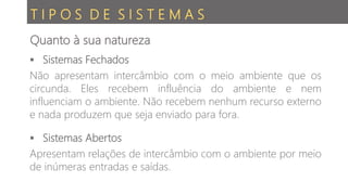T I P O S D E S I S T E M A S
 Sistemas Fechados
Não apresentam intercâmbio com o meio ambiente que os
circunda. Eles recebem influência do ambiente e nem
influenciam o ambiente. Não recebem nenhum recurso externo
e nada produzem que seja enviado para fora.
 Sistemas Abertos
Apresentam relações de intercâmbio com o ambiente por meio
de inúmeras entradas e saídas.
Quanto à sua natureza
 