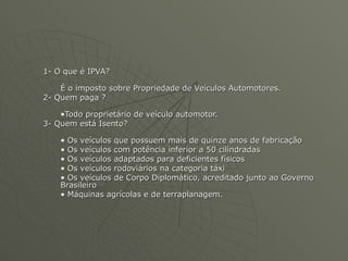 1- O que é IPVA? É o imposto sobre Propriedade de Veículos Automotores.  2- Quem paga ? Todo proprietário de veículo automotor. 3- Quem está Isento? Os veículos que possuem mais de quinze anos de fabricação Os veículos com potência inferior a 50 cilindradas Os veículos adaptados para deficientes físicos Os veículos rodoviários na categoria táxi Os veículos de Corpo Diplomático, acreditado junto ao Governo Brasileiro Máquinas agrícolas e de terraplanagem. 