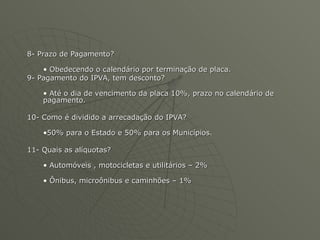 8- Prazo de Pagamento? Obedecendo o calendário por terminação de placa. 9- Pagamento do IPVA, tem desconto? Até o dia de vencimento da placa 10%, prazo no calendário de pagamento. 10- Como é dividido a arrecadação do IPVA? 50% para o Estado e 50% para os Municípios. 11- Quais as alíquotas? Automóveis , motocicletas e utilitários – 2% Ônibus, microônibus e caminhões – 1% 