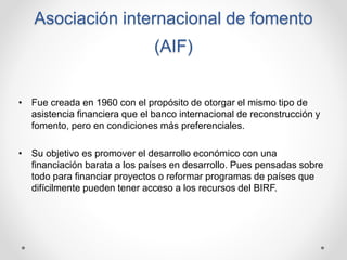 Asociación internacional de fomento
(AIF)
• Fue creada en 1960 con el propósito de otorgar el mismo tipo de
asistencia fin...