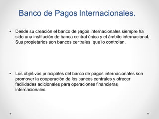 Banco de Pagos Internacionales.
• Desde su creación el banco de pagos internacionales siempre ha
sido una institución de b...