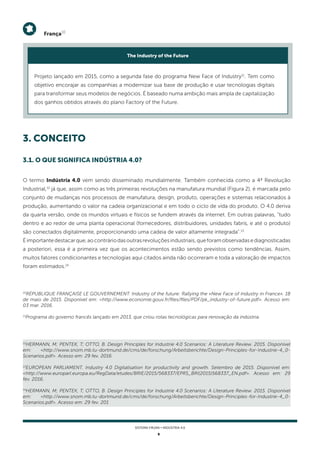9
SISTEMA FIRJAN • indústria 4.0
12
HERMANN, M; PENTEK, T; OTTO, B. Design Principles for Industrie 4.0 Scenarios: A Literature Review. 2015. Disponível
em: <http://www.snom.mb.tu-dortmund.de/cms/de/forschung/Arbeitsberichte/Design-Principles-for-Industrie-4_0-
Scenarios.pdf>. Acesso em: 29 fev. 2016.
13
EUROPEAN PARLIAMENT. Industry 4.0 Digitalisation for productivity and growth. Setembro de 2015. Disponível em:
<http://www.europarl.europa.eu/RegData/etudes/BRIE/2015/568337/EPRS_BRI(2015)568337_EN.pdf>. Acesso em: 29
fev. 2016.
14
HERMANN, M; PENTEK, T; OTTO, B. Design Principles for Industrie 4.0 Scenarios: A Literature Review. 2015. Disponível
em: <http://www.snom.mb.tu-dortmund.de/cms/de/forschung/Arbeitsberichte/Design-Principles-for-Industrie-4_0-
Scenarios.pdf>. Acesso em: 29 fev. 201
10
RÉPUBLIQUE FRANÇAISE LE GOUVERNEMENT. Industry of the future: Rallying the «New Face of Industry in France». 18
de maio de 2015. Disponível em: <http://www.economie.gouv.fr/files/files/PDF/pk_industry-of-future.pdf>. Acesso em:
03 mar. 2016.
11
Programa do governo francês lançado em 2013, que criou rotas tecnológicas para renovação da indústria.
França10
Projeto lançado em 2015, como a segunda fase do programa New Face of Industry11
. Tem como
objetivo encorajar as companhias a modernizar sua base de produção e usar tecnologias digitais
para transformar seus modelos de negócios. É baseado numa ambição mais ampla de capitalização
dos ganhos obtidos através do plano Factory of the Future.
The Industry of the Future
3. conceito
O termo Indústria 4.0 vem sendo disseminado mundialmente. Também conhecida como a 4ª Revolução
Industrial,12
já que, assim como as três primeiras revoluções na manufatura mundial (Figura 2), é marcada pelo
conjunto de mudanças nos processos de manufatura, design, produto, operações e sistemas relacionados à
produção, aumentando o valor na cadeia organizacional e em todo o ciclo de vida do produto. O 4.0 deriva
da quarta versão, onde os mundos virtuais e físicos se fundem através da internet. Em outras palavras, “tudo
dentro e ao redor de uma planta operacional (fornecedores, distribuidores, unidades fabris, e até o produto)
são conectados digitalmente, proporcionando uma cadeia de valor altamente integrada".13
Éimportantedestacarque,aocontráriodasoutrasrevoluçõesindustriais,queforamobservadasediagnosticadas
a posteriori, essa é a primeira vez que os acontecimentos estão sendo previstos como tendências. Assim,
muitos fatores condicionantes e tecnologias aqui citados ainda não ocorreram e toda a valoração de impactos
foram estimados.14
3.1. O QUE SIGNIFICA INDÚSTRIA 4.0?
 
