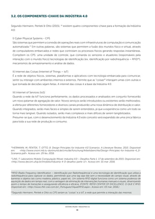 11
SISTEMA FIRJAN • indústria 4.0
18
RFID (Radio Frequency Identification – Identificação por Rádiofreqüência) é uma tecnologia de identificação que utiliza a
radiofrequência para capturar os dados, permitindo que uma tag seja lida sem a necessidade de campo visual, através de
barreiras e objetos tais como madeira, plástico, papel etc. Um sistema RFID digital funciona como um sistema poderoso de
aquisição de dados em tempo real, com a vantagem de eliminação de intervenções humanas manuais e visuais, dinamizando
assim o tempo de transições e assegurando eficiência e eficácia. (FONTE: REFID CENTER OF EXCELLENCE. O QUE É RFID.
Disponível em: <http://www.rfid-coe.com.br/_Portugues/OqueERFID.aspx>. Acesso em: 03 mar. 2016.)
19
Segundo Hermann, Pentek e Otto os CPS seriam as "coisas" e a IoT, a rede que permite a interação das mesmas.
16
HERMANN, M; PENTEK, T; OTTO, B. Design Principles for Industrie 4.0 Scenarios: A Literature Review. 2015. Disponível
em: <http://www.snom.mb.tu-dortmund.de/cms/de/forschung/Arbeitsberichte/Design-Principles-for-Industrie-4_0-
Scenarios.pdf>. Acesso em: 29 fev. 2016.
17
LINS, T. Laboratório Mobilis Computação Móvel. Industria 4.0 – Desafios Parte 1. 17 de setembro de 2015. Disponível em:
<http://www.decom.ufop.br/imobilis/industria-4-0-desafios-parte-1/>. Acesso em: 01 mar. 2016.
Segundo Hermann, Pentek & Otto (2015), 16
existem quatro componentes-chave para a formação da Indústria
4.0:
I) Cyber Physical Systems - CPS
São sistemas que permitem a conexão de operações reais com infraestruturas de computação e comunicação
automatizada.17
Em outras palavras, são sistemas que permitem a fusão dos mundos físico e virtual, através
de computadores embarcados e redes que controlam os processos físicos gerando respostas instantâneas.
Compõem os CPS: uma unidade de controle, que comanda os sensores e atuadores (responsáveis pela
interação com o mundo físico) tecnologias de identificação (ex. identificação por radiofrequência – RFID18
),
mecanismos de armazenamento e análise de dados.
II) Internet das Coisas (Internet of Things – IoT)
É a rede de objetos físicos, sistemas, plataformas e aplicativos com tecnologia embarcada para comunicar,
sentir ou interagir com ambientes internos e externos. Permite que as "coisas19
interajam umas com outras e
que tomada de decisões sejam feitas. A internet das coisas é a base da Indústria 4.0.
III) Internet of Services (IoS)
Quando a rede da IoT funciona perfeitamente, os dados processados e analisados em conjunto fornecerão
um novo patamar de agregação de valor. Novos serviços serão introduzidos ou existentes serão melhorados;
a oferta por diferentes fornecedores e diversos canais produzirão uma nova dinâmica de distribuição e valor.
Quando integrados, serão mais fáceis e simples de serem entendidos, já que a experiência como um todo se
torna mais tangível. Quando isolados, serão mais complexos e mais difíceis de serem tangibilizados.
Presume-se que, com o desenvolvimento da Indústria 4.0 este conceito será expandido de uma única fábrica
para toda a sua rede de produção e consumo.
3.2. OS COMPONENTES-CHAVE DA INDÚSTRIA 4.0
 