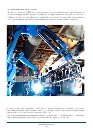 12
SISTEMA FIRJAN • indústria 4.0
20
GERMANY TRADE & INVEST. INDUSTRIE 4.0 SMART MANUFACTURING FOR THE FUTURE. Julho de 2014. Disponível em:
<http://www.gtai.de/GTAI/Content/EN/Invest/_SharedDocs/Downloads/GTAI/Brochures/Industries/industrie4.0-smart-
manufacturing-for-the-future-en.pdf?v=6>. Acesso em: 29 fev. 2016.
21
LINS, T. Laboratório Mobilis Computação Móvel. Industria 4.0 – Desafios Parte 1. 17 de setembro de 2015. Disponível em:
<http://www.decom.ufop.br/imobilis/industria-4-0-desafios-parte-1/>. Acesso em: 01 mar. 2016.
IV) Fábricas Inteligentes (Smart Factories)
Nas fábricas inteligentes, os CPS serão empregados nos sistemas produtivos gerando significativos ganhos
de eficiência, tempo, recursos e custos, se comparado às fábricas tradicionais.20
Os produtos, máquinas e
linhas de montagem comunicarão entre si, trabalharão em conjunto e se monitorarão, independente do
local, com informações trocadas de forma instantânea. É necessário um alto nível de automação.21
 
