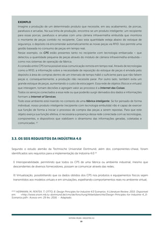 13
SISTEMA FIRJAN • indústria 4.0
22/23
HERMANN, M; PENTEK, T; OTTO, B. Design Principles for Industrie 4.0 Scenarios: A Literature Review. 2015. Disponível
em: <http://www.snom.mb.tu-dortmund.de/cms/de/forschung/Arbeitsberichte/Design-Principles-for-Industrie-4_0-
Scenarios.pdf>. Acesso em: 29 fev. 2016. - Adaptado.
EXEMPLO
Imagine a produção de um determinado produto que necessite, em seu acabamento, de porcas,
parafusos e arruelas. Na sua linha de produção, encontra-se um produto inteligente: um recipiente
para essas porcas, parafusos e arruelas com uma câmera infravermelha embutida que monitora
o montante de peças contido no recipiente. Caso esta quantidade esteja abaixo do estoque de
segurança, o depósito irá encomendar automaticamente as novas peças via RFID. Isso permite uma
gestão baseada no consumo de peças em tempo real.
Nesse exemplo, os CPS estão presentes tanto no recipiente com tecnologia embarcada – que
detectou a quantidade pequena de peças através do módulo de câmera infravermelha embutida -
como nos sistemas de operação da fábrica.
A conexão entre CPS torna possível essa comunicação remota em tempo real. Através de tecnologias
como a RFID, a informação sobre a necessidade de reposição do estoque de peças é enviada pelo
depósito à área de compras dentro de um intervalo de tempo hábil o suficiente para que não faltem
peças e, consequentemente, a produção não necessite parar. Por outro lado, também evita um
grande estoque de peças, aumentando o custo de estocagem. Essa rede de objetos (físicos e virtuais)
que interagem, tomam decisões e agregam valor ao processo é a Internet das Coisas.
Todos os serviços conectados a essa rede ou que poderão surgir derivados dos dados e informações
formam a Internet of Services.
Todo esse ambiente está inserido no contexto de uma fábrica inteligente. Se for pensado de forma
individual, nosso produto inteligente (recipiente com tecnologia embutida) não é capaz de exercer
sua função de forma a iniciar o processo de compra das peças a serem repostas. Para que este
objeto exerça sua função efetiva, é necessária a presença dessa rede conectada com as tecnologias,
componentes, e dispositivos que viabilizem o dinamismo das informações geradas, coletadas e
comunicadas. 22
Segundo o estudo alemão da Technische Universitat Dortmund, além dos componentes-chave, foram
identificados seis requisitos para a implementação da Indústria 4.0:23
I) Interoperabilidade, permitindo que todos os CPS de uma fábrica ou ambiente industrial, mesmo que
descendentes de diversos fornecedores, possam se comunicar através das redes;
II) Virtualização, possibilitando que os dados obtidos dos CPS nos produtos e equipamentos físicos sejam
transmitidos aos modelos virtuais e em simulações, espelhando comportamentos reais no ambiente virtual;
3.3. OS seis REQUISITOS DA INDÚSTRIA 4.0
 