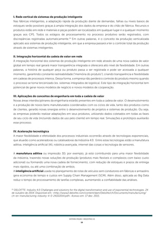15
SISTEMA FIRJAN • indústria 4.0
I. Rede vertical de sistemas de produção inteligente
Nas fábricas inteligentes, a adaptação rápida da produção diante de demandas, falhas ou níveis baixos de
estoques serão possíveis graças à ampla integração dos dados da empresa e do chão de fábrica. Recursos e
produtos estão em rede e materiais e peças podem ser localizados em qualquer lugar e a qualquer momento
graças aos CPS. Todos os estágios de processamento no processo produtivo serão registrados, com
discrepâncias registradas automaticamente.24
Em outras palavras, é o conceito da produção verticalizada
aplicado aos sistemas de produção inteligente, em que a empresa passará a ter o controle total da produção
através de sistemas inteligentes.
II. Integração horizontal da cadeia de valor em rede
A integração horizontal dos sistemas de produção inteligente em rede através de uma nova cadeia de valor
global em tempo real gerará maior transparência integrada e oferecerá alto nível de flexibilidade. Em outras
palavras, a história de qualquer peça ou produto passa a ser registrada e pode ser acessada a qualquer
momento, garantindo constante rastreabilidade ("memória do produto"), criando transparência e flexibilidade
em cadeias de processos inteiros. Dessa forma, a empresa não perderá o controle do produto mesmo quando
o processo se torna terceirizado (ex. sistemas integrados de logística). Este tipo de integração horizontal tem
potencial de gerar novos modelos de negócio e novos modelos de cooperação.
III. Aplicações de conceitos de engenharia em toda a cadeia de valor
Novas áreas interdisciplinares da engenharia estarão presentes em toda a cadeia de valor. O desenvolvimento
e a produção de novos bens manufaturados coordenados com os ciclos de vida, tanto dos produtos como
de clientes, gerarão novas sinergias entre o desenvolvimento de projetos e sistemas de produção. Ou seja,
as empresas poderão realizar adaptações em seus produtos, utilizando dados coletados em todas as fases
de seu ciclo de vida (incluindo dados de uso pelo cliente) em tempo real. Simulações e protótipos auxiliarão
esse processo.
IV. Aceleração tecnológica
A maior flexibilidade e efetividade dos processos industriais ocorrerão através de tecnologias exponenciais,
que atuarão como aceleradoras ou catalisadoras da Indústria 4.0. Entre estas tecnologias estão a manufatura
aditiva, inteligência artificial (AI), robótica avançada, internet das coisas e tecnologia de sensores.
A manufatura aditiva ou impressão 3D, por exemplo, já está contribuindo para uma maior flexibilidade
da indústria, trazendo novas soluções de produção (produtos mais flexíveis e complexos com baixo custo
adicional) ou formando uma nova cadeia de fornecimento, com redução de estoques e prazos de entrega
mais rápidos, ou até uma combinação de ambos.
A inteligência artificial usada no planejamento de rotas de veículos sem condutores em fábricas e armazéns
gera economia de tempo e custos em Supply Chain Management (SCM). Além disso, aplicada ao Big Data
reduz o tempo de processamento de tarefas complexas, aumentando a confiabilidade das análises.
24
DELOITTE. Industry 4.0 Challanges and solutions for the digital transformation and use of exponential technologies. 24
de outubro de 2014. Disponível em: <http://www2.deloitte.com/content/dam/Deloitte/ch/Documents/manufacturing/
ch-en-manufacturing-industry-4-0-24102014.pdf>. Acesso em: 17 dez. 2015.
 