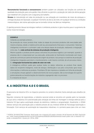 16
SISTEMA FIRJAN • indústria 4.0
Nanomateriais funcionais e nanossensores também podem ser utilizados nas funções de controle de
qualidade de produção para uma gestão mais eficiente ou permitir a produção de robôs de última geração
que trabalham em conjunto com a segurança de trabalho.
Drones de manutenção em salas de produção ou sua utilização em inventários de níveis de estoques e
entregas de peças de reposição, a qualquer momento do dia ou da noite, em qualquer terreno ou condições
meteorológicas, são outras aplicações que se tornarão rotinas nas fábricas inteligentes.
O aperfeiçoamento dessas tecnologias melhora o ambiente produtivo e gera insumos para o surgimento de
outras novas tecnologias.
EXEMPLO
Voltando ao exemplo anterior...
Na produção do nosso produto final, todas as etapas do processo produtivo são executadas pela
mesma empresa, desde a matéria-prima até seu processamento final para o consumidor. Sistemas
inteligentes monitoram e controlam cada uma dessas etapas de produção, realizando a integração
entre elas. É a rede vertical de sistemas de produção inteligente.
Mesmo quando o produto pronto passa a terceiros (no processo logístico, por exemplo), quando a
empresa não é a responsável por sua execução, ainda pode ser facilmente monitorado sem haver
perda de controle por parte da empresa de origem do produto. Isso porque os sistemas de produção
inteligentes integrados permitem o monitoramento, e até mesmo controle, de um processo inteiro.
É a integração horizontal da cadeia de valor em rede.
A inteligência artificial usada para analisar todos os dados referentes ao produto final, desde
dados do recipiente inteligente, níveis de estoque, distribuição e uso pelo consumidor gera novas
informações e melhorias ao produto. Protótipos 3D são impressos e testados em linha de produção
e simulações virtuais agilizam o desenvolvimento de novos projetos. São as tecnologias de suporte
potencializando as transformações da indústria e agregando valor no processo.
É a indústria do futuro!
4. A INDÚSTRIA 4.0 E O BRASIL
O panorama da Indústria 4.0 e os impactos previstos no cenário industrial chama atenção para desafios do
Brasil.
Segundo consenso de especialistas, a indústria nacional ainda se encontra em grande parte na transição
do que seria a Indústria 2.0 (caracterizada pela utilização de linhas de montagem e energia elétrica) para a
Indústria 3.0 (que aplica automação através da eletrônica, robótica e programação). Atualmente, o SENAI
oferece serviços de automação para a indústria através de seu Instituto SENAI de Tecnologia Automação e
Simulação. Com serviços de automação de maquinários industriais, é o primeiro passo para criar um meio
25
PORTAL DA INDÚSTRIA. Entrevista: Brasil pode criar a Indústria 4.0 verde e amarela. 04 de fevereiro de 2016. Disponível
em: <http://www.portaldaindustria.com.br/cni/imprensa/2016/02/1,81595/entrevista-brasil-pode-criar-a-industria-4-0-
verde-e-amarela.html>. Acesso em: 29 fev. 2016.
 