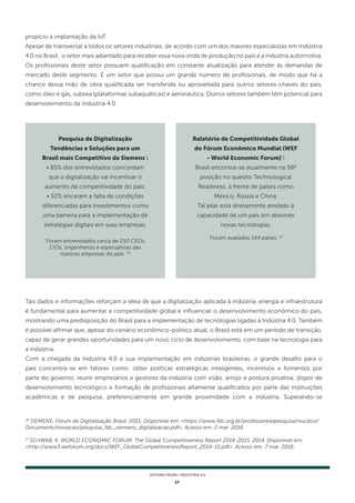 17
SISTEMA FIRJAN • indústria 4.0
26
SIEMENS. Fórum de Digitalização Brasil. 2015. Disponível em: <https://www.fdc.org.br/professoresepesquisa/nucleos/
Documents/inovacao/pesquisa_fdc_siemens_digitalizacao.pdf>. Acesso em: 2 mar. 2016.
27
SCHWAB, K. WORLD ECONOMIC FORUM. The Global Competitiveness Report 2014-2015. 2014. Disponível em:
<http://www3.weforum.org/docs/WEF_GlobalCompetitivenessReport_2014-15.pdf>. Acesso em: 7 mar. 2016.
propício à implantação da IoT.
Apesar de transversal a todos os setores industriais, de acordo com um dos maiores especialistas em Indústria
4.0 no Brasil , o setor mais adiantado para receber essa nova onda de produção no país é a indústria automotiva.
Os profissionais deste setor possuem qualificação em constante atualização para atender às demandas de
mercado deste segmento. É um setor que possui um grande número de profissionais, de modo que há a
chance dessa mão de obra qualificada ser transferida ou aproveitada para outros setores-chaves do país,
como óleo e gás, subsea (plataformas subaquáticas) e aeronáutica. Outros setores também têm potencial para
desenvolvimento da Indústria 4.0.
Pesquisa de Digitalização
Tendências e Soluções para um
Brasil mais Competitivo da Siemens*
:
• 85% dos entrevistados concordam
que a digitalização vai incentivar o
aumento da competitividade do país;
• 52% encaram a falta de condições
diferenciadas para investimentos como
uma barreira para a implementação de
estratégias digitais em suas empresas.
*
Foram entrevistados cerca de 250 CEOs,
CIOs, engenheiros e especialistas das
maiores empresas do país. 26
Relatório de Competitividade Global
do Fórum Econômico Mundial (WEF
- World Economic Forum)*
:
Brasil encontra-se atualmente na 58ª
posição no quesito Technological
Readiness, à frente de países como
México, Rússia e China.
Tal pilar está diretamente atrelado à
capacidade de um país em absorver
novas tecnologias.
*
Foram avaliados 144 países. 27
Tais dados e informações reforçam a ideia de que a digitalização aplicada à indústria, energia e infraestrutura
é fundamental para aumentar a competitividade global e influenciar o desenvolvimento econômico do país,
mostrando uma predisposição do Brasil para a implementação de tecnologias ligadas à Indústria 4.0. Também
é possível afirmar que, apesar do cenário econômico-politico atual, o Brasil está em um período de transição,
capaz de gerar grandes oportunidades para um novo ciclo de desenvolvimento, com base na tecnologia para
a indústria.
Com a chegada da Indústria 4.0 e sua implementação em indústrias brasileiras, o grande desafio para o
país concentra-se em fatores como: obter políticas estratégicas inteligentes, incentivos e fomentos por
parte do governo; reunir empresários e gestores da indústria com visão, arrojo e postura proativa; dispor de
desenvolvimento tecnológico e formação de profissionais altamente qualificados por parte das instituições
acadêmicas e de pesquisa, preferencialmente em grande proximidade com a indústria. Superando-se
 