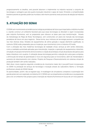 18
SISTEMA FIRJAN • indústria 4.0
5. ATUAÇÃO DO SENAI
O SENAI vem monitorando as tendências tecnológicas portadoras de futuro que impactarão a indústria mundial
e, visando construir um ambiente favorável para que essas tecnologias se difundam e sejam incorporadas
pela indústria fluminense, vem se preparando para oferecer as bases para essa transformação. Através
da metodologia do Mapa de Rotas Tecnológicas, vem construindo um plano de inserção das tecnologias
portadoras de futuro em seus negócios. Dessa forma, seus institutos de tecnologia possuem competências
nas mais diversas áreas. Dotados de equipamentos de última geração e equipe altamente qualificada, os
institutos SENAI estão preparados para as mudanças, que movimentos como a Indústria 4.0 trarão.
Com a utilização das mais modernas tecnologias de realidade virtual, serviços já vêm sendo oferecidos,
como a realidade aumentada aplicadas para manutenção, inspeção e operação de equipamentos industriais,
simulação virtual para treinamento de funcionários e criação de protótipos virtuais de produtos disruptivos para
testes interativos com usuários. A utilização dessas tecnologias permite a redução de custos para a empresa,
a diminuição de tempo de aprendizado e riscos de segurança para os funcionários, além da interatividade e
aumento do relacionamento com clientes. Projetos de Pesquisa e Desenvolvimento em sistemas virtuais de
produção também vêm sendo realizados.
Além disso, novos negócios seguindo a tendência do movimento maker (do it yourself) foram incorporados
no SENAI na prestação de serviços de tecnologia e inovação através do Laboratório Aberto e, formação
profissional, através do SENAI FabLab.
As oportunidades, porém, não se esgotam aqui. A modelagem de simuladores complexos e automação tem
grande potencial a ser explorado na Indústria 4.0. O SENAI vem acompanhando as tendências e se preparando
para criar um ambiente mais propício para a transição da indústria fluminense em busca de um novo patamar.
progressivamente os desafios, será possível absorver e implementar na indústria nacional o conjunto de
tecnologias e vantagens que esta quarta revolução industrial é capaz de trazer, firmando a competitividade
brasileira perante às grandes potências mundiais e até mesmo pioneiras neste processo de adoção da Indústria
4.0.
 