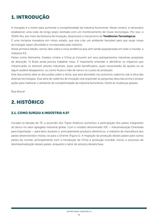 4
SISTEMA FIRJAN • indústria 4.0
1. Introdução
2. HISTÓRICO
A inovação é o motor para aumentar a competitividade da indústria fluminense. Neste cenário, é necessário
estabelecer uma visão de longo prazo alinhada com um monitoramento de novas tecnologias. Por isso, o
SENAI-Rio, por meio da Diretoria de Inovação, desenvolve o mecanismo de Tendências Tecnológicas.
É uma iniciativa inovadora em nosso estado, que visa criar um ambiente favorável para que essas novas
tecnologias sejam difundidas e incorporadas pela indústria.
Nesta primeira edição, vamos falar sobre a nova tendência que vem sendo popularizada em todo o mundo: a
Indústria 4.0.
Países como Alemanha, Estados Unidos e China já incluíram em seus planejamentos industriais propostas
de absorção. O Brasil ainda precisa trabalhar nisso. É importante entender e identificar os impactos que
influenciarão os diversos setores industriais, quais serão beneficiados, quais necessitarão de ajustes ou se
algum poderá desaparecer; ou como ficará a mão de obra e os custos de produção.
Este documento abre as discussões sobre o tema, que será abordado nos próximos cadernos sob a ótica das
diversas tecnologias. Essa série de cadernos de inovação visa responder as perguntas descritas acima e propor
ações para melhorar o ambiente de competitividade da indústria fluminense, frente às mudanças globais.
Boa leitura!
Iniciada na década de 70, a ascensão dos Tigres Asiáticos aumentou a participação dos países integrantes
do bloco no valor agregado industrial global. Com o modelo denominado IOE – Industrialização Orientada
para Exportação – para bens duráveis e, principalmente produtos eletrônicos, a indústria de manufatura dos
países desenvolvidos moveu-se para o Oriente (Figura 1). A migração da produção desses países para outras
partes do mundo, principalmente com a introdução da China à produção mundial, iniciou o processo de
desindustrialização desses países, enquanto o setor de serviços deslanchava.
2.1. COMO SURGIU A INDÚSTRIA 4.0?
 