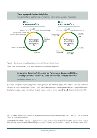 5
SISTEMA FIRJAN • indústria 4.0
Buscando recuperar a participação no valor agregado da indústria global, em 2011 na Feira de Hannover
(Alemanha), um novo conceito surgiu, como parte da estratégia do governo alemão para o desenvolvimento
de alta tecnologia para a manufatura do país. Nasceu assim o termo Indústria 4.0, do alemão Industrie 4.0.
Figura 1 - Queda na participação dos países desenvolvidos na indústria global
Fonte: Think Act Industry 4.0, 2014, apud Harvard Business Review (adaptado)
Segundo o Serviço de Pesquisa do Parlamento Europeu (EPRS), a
Europaperdeunosúltimos40anos,umterçodesuabaseindustrial.
Parlamento Europeu, 20152
Valor agregado industrial global
Crescimento de economias emergentes como protagonistas industriais
1
INDÚSTRIA 4.0: a tecnologia a serviço da produtividade. Harvard Business Review: Brasil, p. 8-11, ago. 2011. Edição especial
Fórum de Inovação Brasil 2015
2
EUROPEAN PARLIAMENT. Industry 4.0 Digitalisation for productivity and growth. Setembro de 2015. Disponível em: <http://
www.europarl.europa.eu/RegData/etudes/BRIE/2015/568337/EPRS_BRI(2015)568337_EN.pdf>. Acesso em: 29 fev. 2016.
Participação
de economias
emergentes:
21%
Participação
de economias
emergentes:
40%
África 2% África 1%
Países desenvolvidos 2% Países desenvolvidos 1%
América do Sul 7% América do Sul 6%
Ásia excluindo o Japão 8%
Ásia excluindo
o Japão 31%
Rússia e Leste Europeu 4%
Rússia e Leste
Europeu 2%
América do Norte 24%
América do
Norte 22%
Japão 18%
Japão 11%
Europa
Ocidental
36%
Europa
Ocidental
25%
1991
£ 3,451 bilhões
2011
£ 6,577 bilhões
 