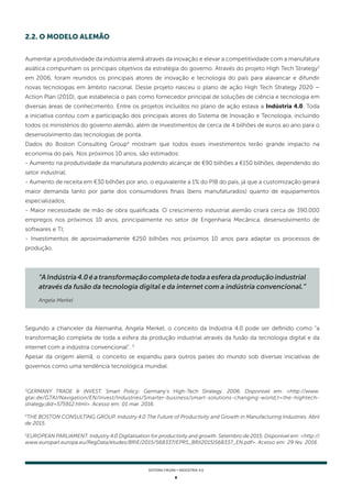 6
SISTEMA FIRJAN • indústria 4.0
Aumentar a produtividade da indústria alemã através da inovação e elevar a competitividade com a manufatura
asiática compunham os principais objetivos da estratégia do governo. Através do projeto High Tech Strategy3
em 2006, foram reunidos os principais atores de inovação e tecnologia do país para alavancar e difundir
novas tecnologias em âmbito nacional. Desse projeto nasceu o plano de ação High Tech Strategy 2020 –
Action Plan (2010), que estabelecia o país como fornecedor principal de soluções de ciência e tecnologia em
diversas áreas de conhecimento. Entre os projetos incluídos no plano de ação estava a Indústria 4.0. Toda
a iniciativa contou com a participação dos principais atores do Sistema de Inovação e Tecnologia, incluindo
todos os ministérios do governo alemão, além de investimentos de cerca de 4 bilhões de euros ao ano para o
desenvolvimento das tecnologias de ponta.
Dados do Boston Consulting Group4
mostram que todos esses investimentos terão grande impacto na
economia do país. Nos próximos 10 anos, são estimados:
- Aumento na produtividade da manufatura podendo alcançar de €90 bilhões a €150 bilhões, dependendo do
setor industrial;
- Aumento de receita em €30 bilhões por ano, o equivalente a 1% do PIB do país, já que a customização gerará
maior demanda tanto por parte dos consumidores finais (bens manufaturados) quanto de equipamentos
especializados;
- Maior necessidade de mão de obra qualificada. O crescimento industrial alemão criará cerca de 390.000
empregos nos próximos 10 anos, principalmente no setor de Engenharia Mecânica, desenvolvimento de
softwares e TI;
- Investimentos de aproximadamente €250 bilhões nos próximos 10 anos para adaptar os processos de
produção.
2.2. O MODELO ALEMÃO
3
GERMANY TRADE & INVEST. Smart Policy: Germany's High-Tech Strategy. 2006. Disponível em: <http://www.
gtai.de/GTAI/Navigation/EN/Invest/Industries/Smarter-business/smart-solutions-changing-world,t=the-hightech-
strategy,did=575912.html>. Acesso em: 01 mar. 2016.
4
THE BOSTON CONSULTING GROUP. Industry 4.0 The Future of Productivity and Growth in Manufacturing Industries. Abril
de 2015.
5
EUROPEAN PARLIAMENT. Industry 4.0 Digitalisation for productivity and growth. Setembro de 2015. Disponível em: <http://
www.europarl.europa.eu/RegData/etudes/BRIE/2015/568337/EPRS_BRI(2015)568337_EN.pdf>. Acesso em: 29 fev. 2016.
Segundo a chanceler da Alemanha, Angela Merkel, o conceito da Indústria 4.0 pode ser definido como “a
transformação completa de toda a esfera da produção industrial através da fusão da tecnologia digital e da
internet com a indústria convencional”. 5
Apesar da origem alemã, o conceito se expandiu para outros países do mundo sob diversas iniciativas de
governos como uma tendência tecnológica mundial.
“AIndústria4.0éatransformaçãocompletadetodaaesferadaproduçãoindustrial
através da fusão da tecnologia digital e da internet com a indústria convencional.”
Angela Merkel
 