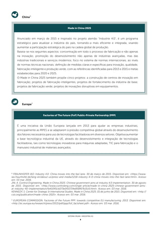 8
SISTEMA FIRJAN • indústria 4.0
8
FRAUNHOFER IAO. Industry 4.0: China moves into the fast lane. 30 de março de 2015. Disponível em: <https://www.
iao.fraunhofer.de/lang-en/about-us/press-and-media/1218-industry-4-0-china-moves-into-the-fast-lane.html>. Acesso
em: 03 mar. 2016.
JIN, A. Control Engineering. Made in China 2025: Chinese government aims at Industry 4.0 implementation. 30 de agosto
de 2015. Disponível em: <http://www.controleng.com/single-article/made-in-china-2025-chinese-government-aims-
at-industry-40-implementation/fa41045cb073e0f10734e858f67b15c6.html>. Acesso em: 03 mar. 2016.
KENNEDY, S. Center for Strategic & International Studies. Made in China 2025. 01 de junho de 2015. Disponível em: <http://
csis.org/publication/made-china-2025>. Acesso em: 03 mar. 2016.
9
EUROPEAN COMMISSION. Factories of the Future PPP: towards competitive EU manufacturing. 2013. Disponível em:
<http://ec.europa.eu/research/press/2013/pdf/ppp/fof_factsheet.pdf>. Acesso em: 03 mar. 2016.
China8
Anunciado em março de 2015 e inspirado no projeto alemão "Industrie 4.0", é um programa
estratégico para atualizar a indústria do país, tornando-a mais eficiente e integrada, visando
aumentar a participação estratégica do país na cadeia global de produção.
Baseia-se nos seguintes aspectos: concentração em todo o processo de fabricação e não apenas
na inovação; promoção do desenvolvimento não apenas de indústrias avançadas, mas das
indústrias tradicionais e serviços modernos; foco no sistema de normas internacionais, ao invés
de normas técnicas nacionais; definição de medidas claras e específicas para inovação, qualidade,
fabricação inteligente e produção verde, com as referências identificadas para 2013 e 2015 e metas
estabelecidas para 2020 e 2025.
O Made in China 2025 também propõe cinco projetos: a construção de centros de inovação em
fabricação; projetos de fabricação inteligentes; projetos de fortalecimento da indústria de base;
projetos de fabricação verde; projetos de inovações disruptivas em equipamentos.
Made in China 2025
Europa9
É uma iniciativa da União Europeia lançada em 2013 para ajudar as empresas industriais,
principalmente as MPES a se adaptarem à pressão competitiva global através do desenvolvimento
dos fatores necessários para uso de tecnologias facilitadoras em diversos setores. Objetiva aumentar
a base tecnológica industrial da UE, através do desenvolvimento e integração de tecnologias
facilitadoras, tais como tecnologias inovadoras para máquinas adaptadas, TIC para fabricação e o
manuseio industrial de materiais avançados.
Factories of The Future (FoF) Public-Private Partnership (PPP)
 